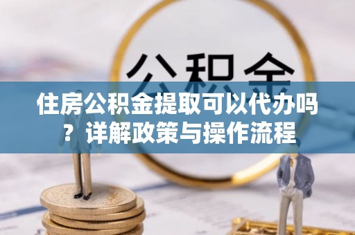 潼关住房公积金提取可以代办吗？详解政策与操作流程