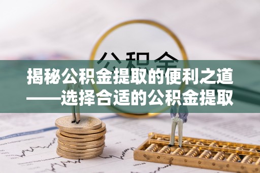潼关揭秘公积金提取的便利之道——选择合适的公积金提取代办公司是关键