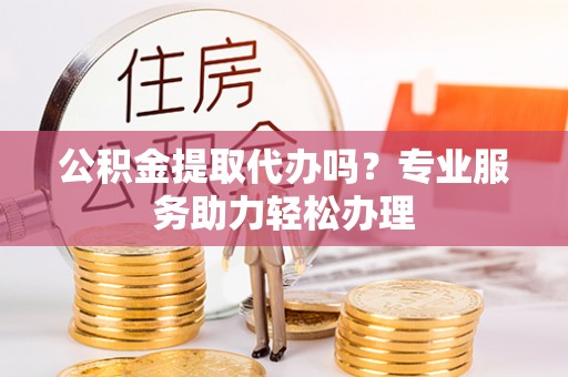 潼关公积金提取代办吗？专业服务助力轻松办理