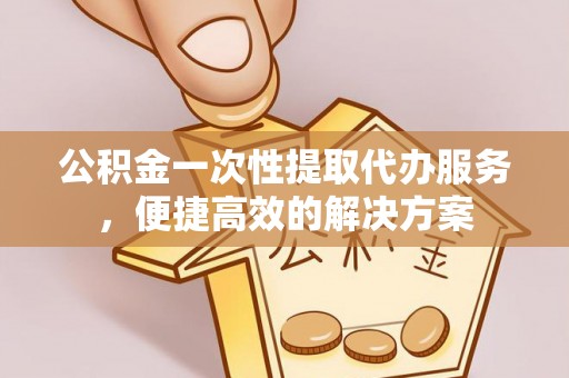 潼关公积金一次性提取代办服务，便捷高效的解决方案