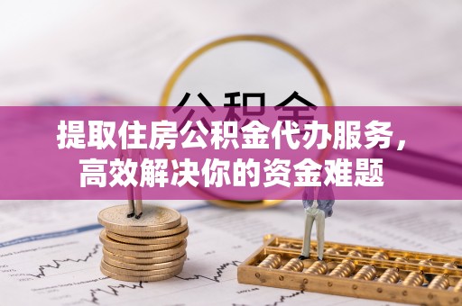 潼关提取住房公积金代办服务，高效解决你的资金难题