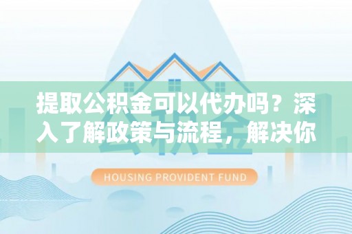 潼关提取公积金可以代办吗？深入了解政策与流程，解决你的疑问