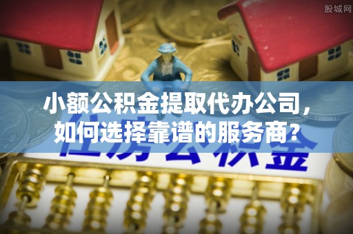 潼关小额公积金提取代办公司，如何选择靠谱的服务商？
