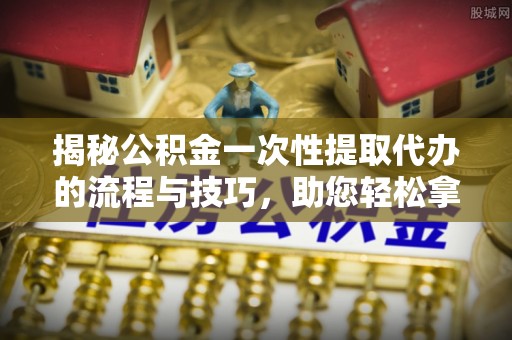 潼关揭秘公积金一次性提取代办的流程与技巧，助您轻松拿钱！