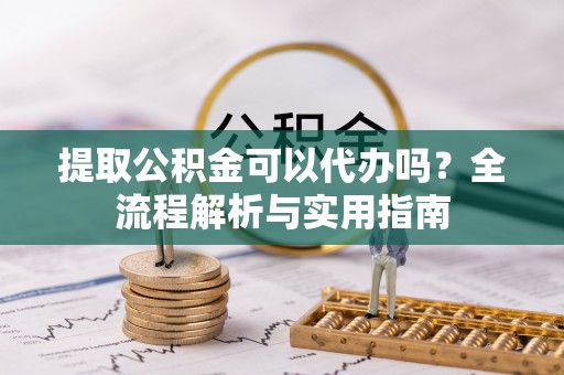 潼关提取公积金可以代办吗？全流程解析与实用指南