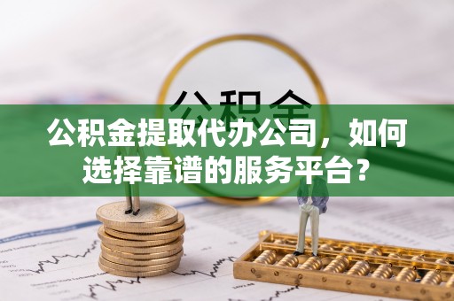 潼关公积金提取代办公司，如何选择靠谱的服务平台？