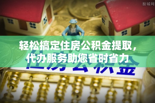 潼关轻松搞定住房公积金提取，代办服务助您省时省力