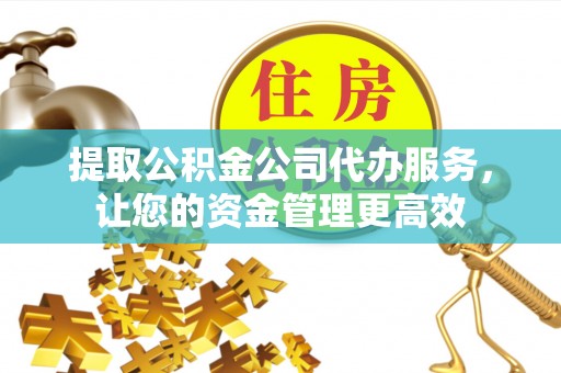 潼关提取公积金公司代办服务，让您的资金管理更高效