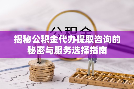 潼关揭秘公积金代办提取咨询的秘密与服务选择指南