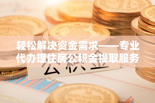 潼关轻松解决资金需求——专业代办理住房公积金提取服务