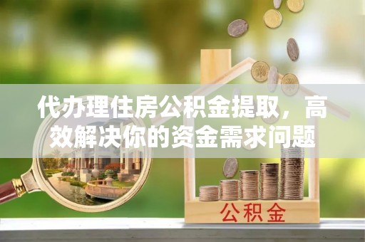 潼关代办理住房公积金提取，高效解决你的资金需求问题