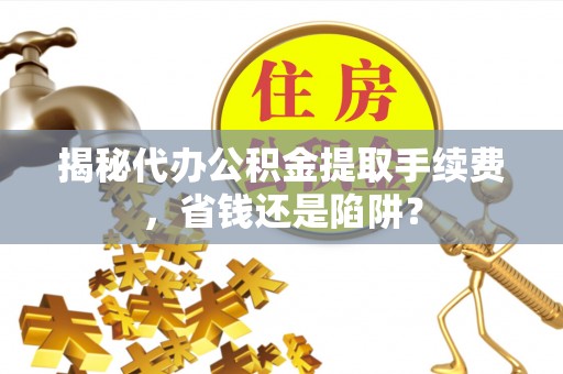 潼关揭秘代办公积金提取手续费，省钱还是陷阱？