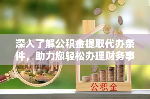 潼关深入了解公积金提取代办条件，助力您轻松办理财务事务
