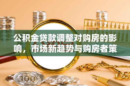 潼关公积金贷款调整对购房的影响，市场新趋势与购房者策略