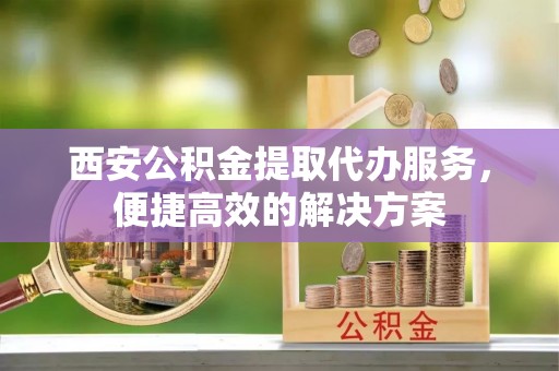 潼关西安公积金提取代办服务，便捷高效的解决方案