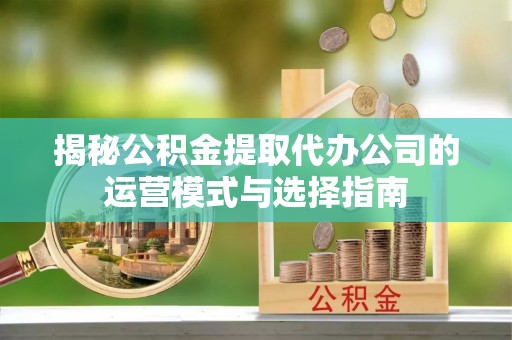 潼关揭秘公积金提取代办公司的运营模式与选择指南