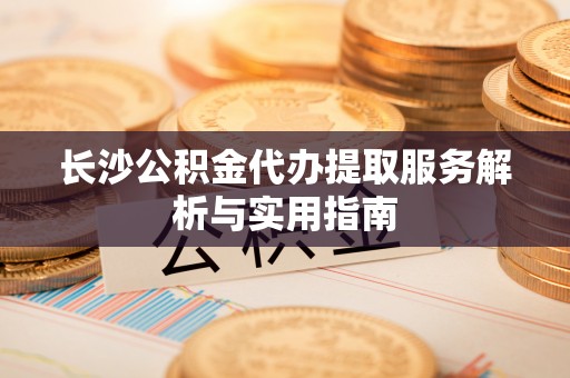 潼关长沙公积金代办提取服务解析与实用指南